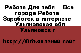 Работа Для тебя  - Все города Работа » Заработок в интернете   . Ульяновская обл.,Ульяновск г.